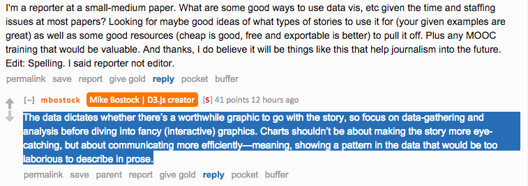 Reddit AMA screenshot. A reporter at a small-medium paper asks about good ways to use data vis given time and staffing constraints. Bostock replies: "The data dictates whether there's a worthwhile graphic to go with the story, so focus on data-gathering and analysis before diving into fancy (interactive) graphics. Charts shouldn't be about making the story more eye-catching, but about communicating more efficiently — meaning, showing a pattern in the data that would be too laborious to describe in prose."