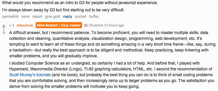 Reddit AMA screenshot. Asked for recommendations for learning D3 without javascript experience, Bostock replies: "A difficult answer, but I recommend patience. To become proficient, you will need to master multiple skills: data collection and cleaning, quantitative analysis, visualization design, programming, web development, etc. It's tempting to want to learn all of these things and do something amazing in a very short time frame — like, say, during a hackathon — but really the best approach is to be diligent and methodical. Keep practicing, keep tinkering with smaller problems, and you will gradually improve." He adds: "probably the best thing you can do is to think of small coding problems that you are comfortable solving, and then increasingly ramp up to larger problems as you go. The satisfaction you derive from solving the smaller problems will motivate you to keep going."