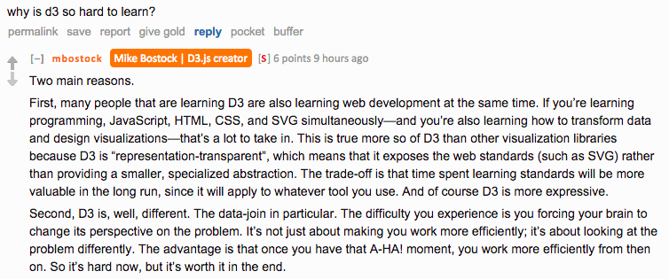 Reddit AMA screenshot. Asked why D3 is so hard to learn, Bostock replies: "Two main reasons. First, many people that are learning D3 are also learning web development at the same time. If you're learning programming, JavaScript, HTML, CSS, and SVG simultaneously — and you're also learning how to transform data and design visualizations — that's a lot to take in. This is true more so of D3 than other visualization libraries because D3 is representation-transparent, which means that it exposes the web standards (such as SVG) rather than providing a smaller, specialized abstraction. Second, D3 is, well, different. The data-join in particular. The difficulty you experience is you forcing your brain to change its perspective on the problem. The advantage is that once you have that A-HA! moment, you work more efficiently from then on. So it's hard now, but it's worth it in the end."
