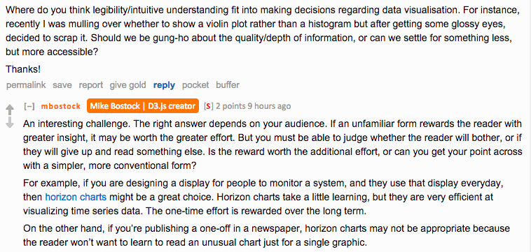 Reddit AMA screenshot. Asked about legibility and intuitive understanding in data visualisation decisions, Bostock replies: "An interesting challenge. The right answer depends on your audience. If an unfamiliar form rewards the reader with greater insight, it may be worth the greater effort. But you must be able to judge whether the reader will bother, or if they will give up and read something else. Is the reward worth the additional effort, or can you get your point across with a simpler, more conventional form? For example, if you are designing a display for people to monitor a system, and they use that display everyday, then horizon charts might be a great choice. On the other hand, if you're publishing a one-off in a newspaper, horizon charts may not be appropriate because the reader won't want to learn to read an unusual chart just for a single graphic."