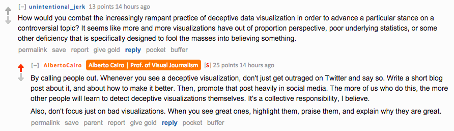 Reddit AMA screenshot. Question from unintentional_jerk: "How would you combat the increasingly rampant practice of deceptive data visualization in order to advance a particular stance on a controversial topic?" Cairo replies: "By calling people out. Whenever you see a deceptive visualization, don't just get outraged on Twitter and say so. Write a short blog post about it, and about how to make it better. Then, promote that post heavily in social media. The more of us who do this, the more other people will learn to detect deceptive visualizations themselves. It's a collective responsibility, I believe. Also, don't focus just on bad visualizations. When you see great ones, highlight them, praise them, and explain why they are great."