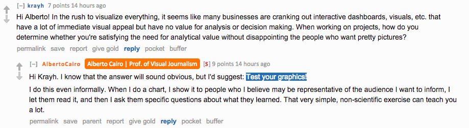 Reddit AMA screenshot. Question from krayh: "In the rush to visualize everything, it seems like many businesses are cranking out interactive dashboards, visuals, etc. that have a lot of immediate visual appeal but have no value for analysis or decision making. How do you determine whether you're satisfying the need for analytical value without disappointing the people who want pretty pictures?" Cairo replies: "Hi Krayh. I know that the answer will sound obvious, but I'd suggest: Test your graphics. I do this even informally. When I do a chart, I show it to people who I believe may be representative of the audience I want to inform, I let them read it, and then I ask them specific questions about what they learned. That very simple, non-scientific exercise can teach you a lot."